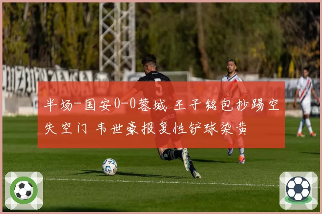 半场-国安0-0蓉城 王子铭包抄踢空失空门 韦世豪报复性铲球染黄