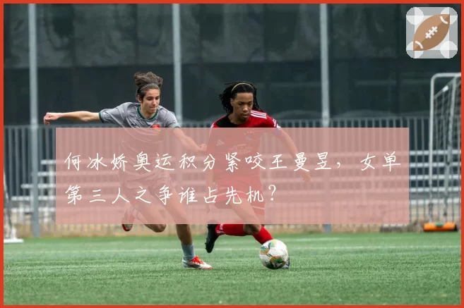 何冰娇奥运积分紧咬王曼昱,女单第三人之争谁占先机?