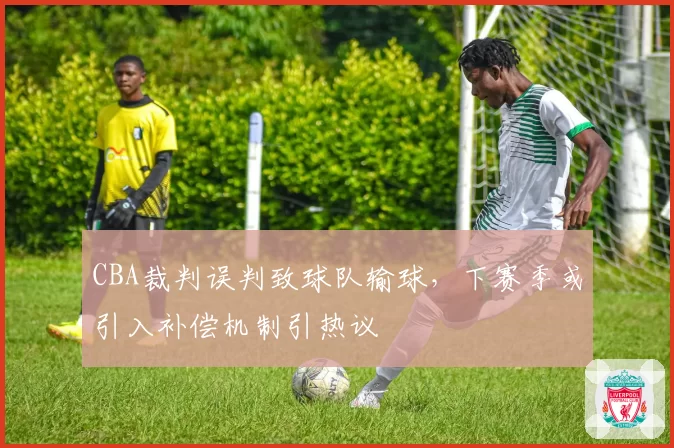 CBA裁判误判致球队输球，下赛季或引入补偿机制引热议