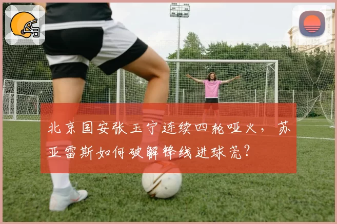 北京国安张玉宁连续四轮哑火,苏亚雷斯如何破解锋线进球荒?