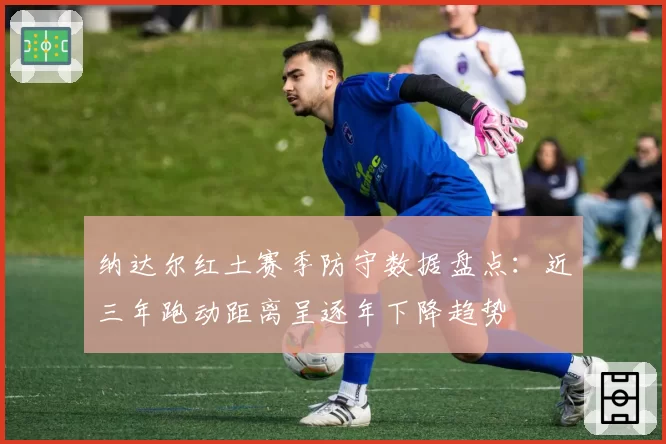 纳达尔红土赛季防守数据盘点:近三年跑动距离呈逐年下降趋势