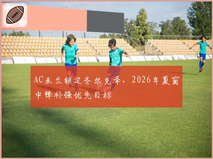 AC米兰锁定齐尔克泽，2026年夏窗中锋补强优先目标