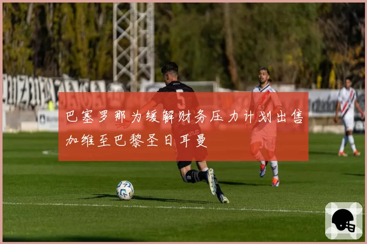 巴塞罗那为缓解财务压力计划出售加维至巴黎圣日耳曼