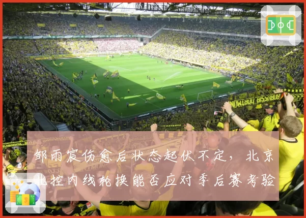 邹雨宸伤愈后状态起伏不定，北京北控内线轮换能否应对季后赛考验？