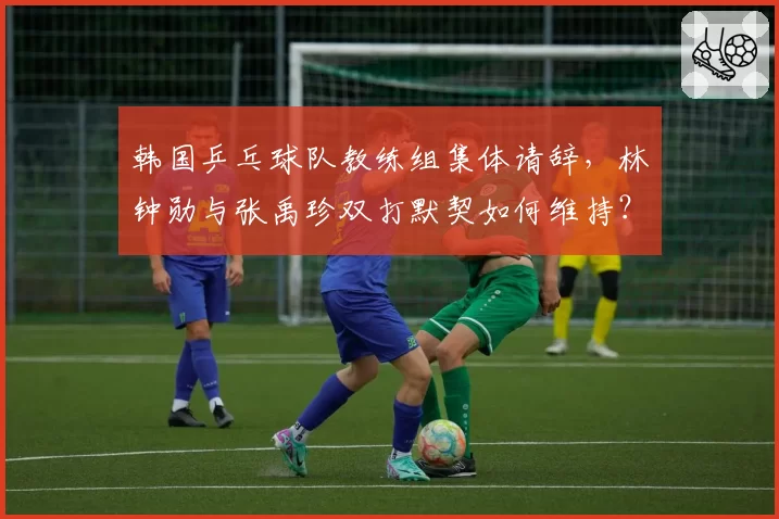 韩国乒乓球队教练组集体请辞，林钟勋与张禹珍双打默契如何维持？
