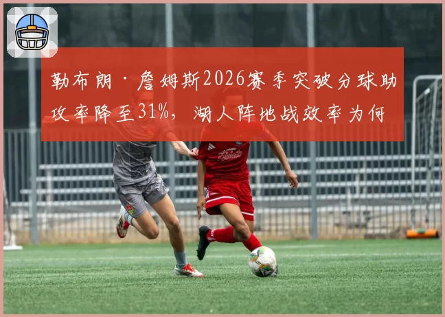勒布朗·詹姆斯2026赛季突破分球助攻率降至31%，湖人阵地战效率为何下滑？