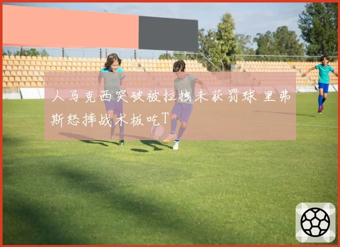 人马克西突破被拉拽未获罚球 里弗斯怒摔战术板吃T