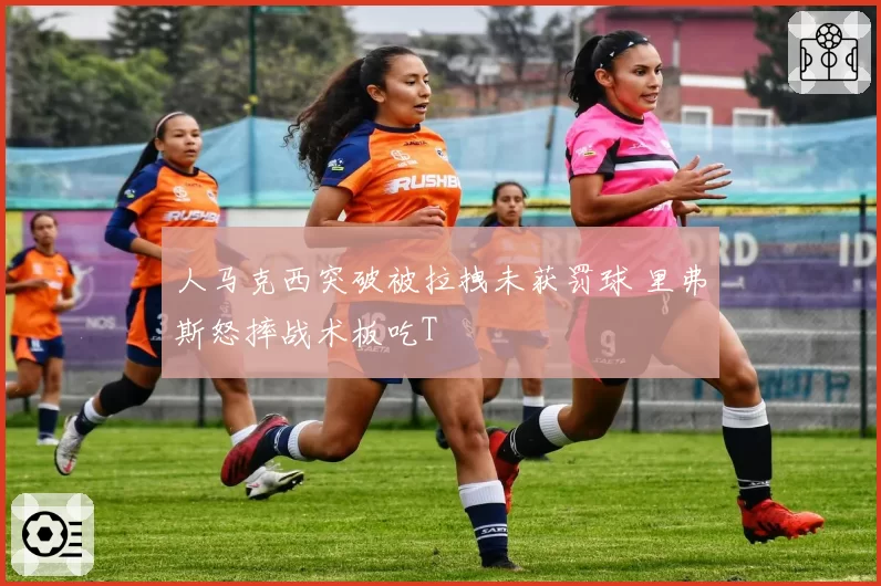 人马克西突破被拉拽未获罚球 里弗斯怒摔战术板吃T