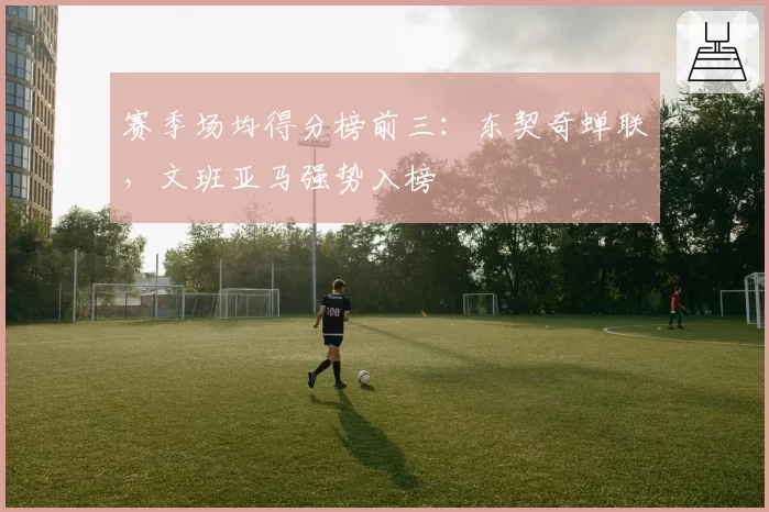 赛季场均得分榜前三：东契奇蝉联，文班亚马强势入榜