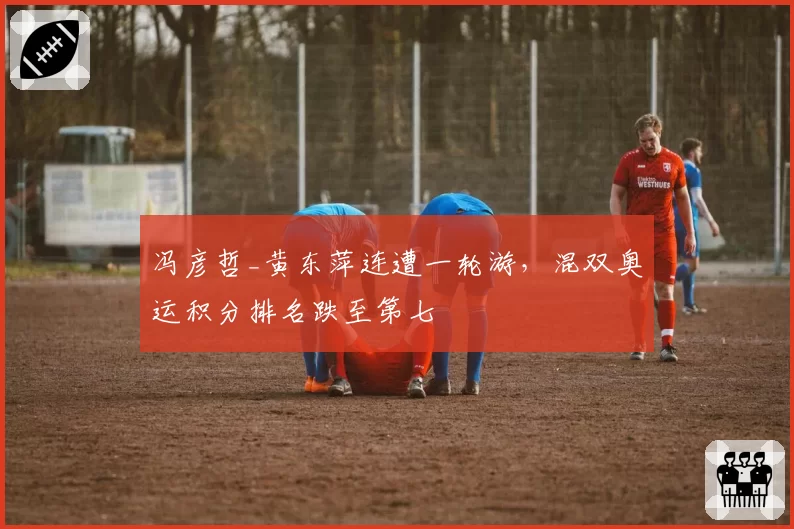 冯彦哲_黄东萍连遭一轮游，混双奥运积分排名跌至第七