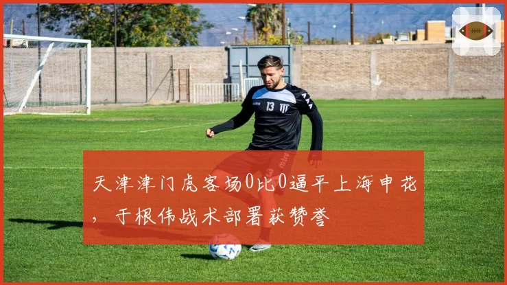 天津津门虎客场0比0逼平上海申花，于根伟战术部署获赞誉